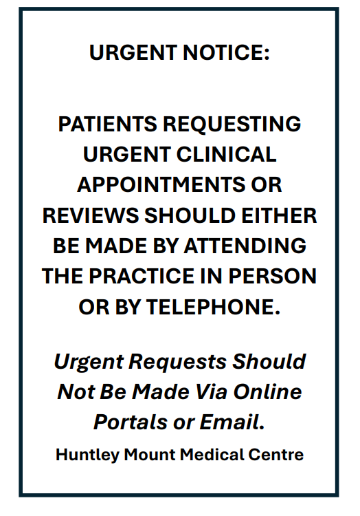 URGENT NOTICE: PATIENTS REQUESTING URGENT CLINICAL APPOINTMENTS OR REVIEWS SHOULD EITHER BE MADE BY ATTENDING THE PRACTICE IN PERSON OR BY TELEPHONE. Urgent Requests Should Not Be Made Via Online Portals or Email. Huntley Mount Medical Centre URGENT NOTICE: PATIENTS REQUESTING URGENT CLINICAL APPOINTMENTS OR REVIEWS SHOULD EITHER BE MADE BY ATTENDING THE PRACTICE IN PERSON OR BY TELEPHONE. Urgent Requests Should Not Be Made Via Online Portals or Email. Huntley Mount Medical Centre